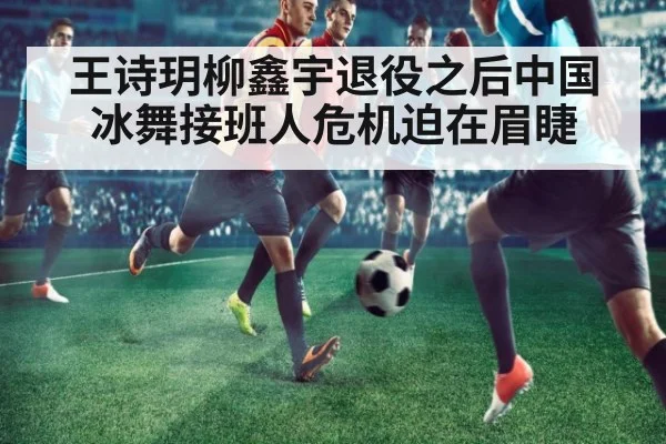 王诗玥柳鑫宇退役之后中国冰舞接班人危机迫在眉睫