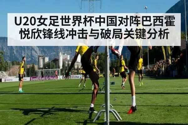 U20女足世界杯中国对阵巴西霍悦欣锋线冲击与破局关键分析